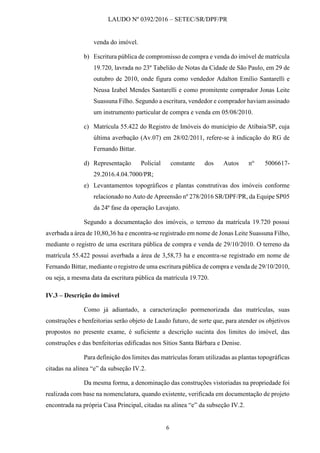 LAUDO Nº 0392/2016 – SETEC/SR/DPF/PR
6
venda do imóvel.
b) Escritura pública de compromisso de compra e venda do imóvel de matrícula
19.720, lavrada no 23º Tabelião de Notas da Cidade de São Paulo, em 29 de
outubro de 2010, onde figura como vendedor Adalton Emílio Santarelli e
Neusa Izabel Mendes Santarelli e como promitente comprador Jonas Leite
Suassuna Filho. Segundo a escritura, vendedor e comprador haviam assinado
um instrumento particular de compra e venda em 05/08/2010.
c) Matrícula 55.422 do Registro de Imóveis do município de Atibaia/SP, cuja
última averbação (Av.07) em 28/02/2011, refere-se à indicação do RG de
Fernando Bittar.
d) Representação Policial constante dos Autos no.
5006617-
29.2016.4.04.7000/PR;
e) Levantamentos topográficos e plantas construtivas dos imóveis conforme
relacionado no Auto de Apreensão nº 278/2016 SR/DPF/PR, da Equipe SP05
da 24ª fase da operação Lavajato.
Segundo a documentação dos imóveis, o terreno da matrícula 19.720 possui
averbada a área de 10,80,36 ha e encontra-se registrado em nome de Jonas Leite Suassuna Filho,
mediante o registro de uma escritura pública de compra e venda de 29/10/2010. O terreno da
matrícula 55.422 possui averbada a área de 3,58,73 ha e encontra-se registrado em nome de
Fernando Bittar, mediante o registro de uma escritura pública de compra e venda de 29/10/2010,
ou seja, a mesma data da escritura pública da matrícula 19.720.
IV.3 – Descrição do imóvel
Como já adiantado, a caracterização pormenorizada das matrículas, suas
construções e benfeitorias serão objeto de Laudo futuro, de sorte que, para atender os objetivos
propostos no presente exame, é suficiente a descrição sucinta dos limites do imóvel, das
construções e das benfeitorias edificadas nos Sítios Santa Bárbara e Denise.
Para definição dos limites das matrículas foram utilizadas as plantas topográficas
citadas na alínea “e” da subseção IV.2.
Da mesma forma, a denominação das construções vistoriadas na propriedade foi
realizada com base na nomenclatura, quando existente, verificada em documentação de projeto
encontrada na própria Casa Principal, citadas na alínea “e” da subseção IV.2.
 