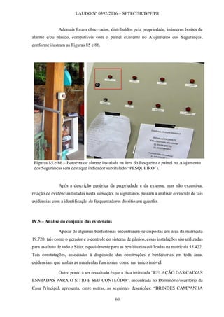 LAUDO Nº 0392/2016 – SETEC/SR/DPF/PR
60
Ademais foram observados, distribuídos pela propriedade, inúmeros botões de
alarme e/ou pânico, compatíveis com o painel existente no Alojamento dos Seguranças,
conforme ilustram as Figuras 85 e 86.
Figuras 85 e 86 – Botoeira de alarme instalada na área do Pesqueiro e painel no Alojamento
dos Seguranças (em destaque indicador subtitulado “PESQUEIRO”).
Após a descrição genérica da propriedade e da extensa, mas não exaustiva,
relação de evidências listadas nesta subseção, os signatários passam a analisar o vínculo de tais
evidências com a identificação de frequentadores do sítio em questão.
IV.5 – Análise do conjunto das evidências
Apesar de algumas benfeitorias encontrarem-se dispostas em área da matrícula
19.720, tais como o gerador e o controle do sistema de pânico, essas instalações são utilizadas
para usufruto de todo o Sítio, especialmente para as benfeitorias edificadas na matrícula 55.422.
Tais constatações, associadas à disposição das construções e benfeitorias em toda área,
evidenciam que ambas as matrículas funcionam como um único imóvel.
Outro ponto a ser ressaltado é que a lista intitulada “RELAÇÃO DAS CAIXAS
ENVIADAS PARA O SÍTIO E SEU CONTEÚDO”, encontrada no Dormitório/escritório da
Casa Principal, apresenta, entre outras, as seguintes descrições: “BRINDES CAMPANHA
 