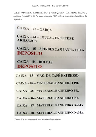 LAUDO Nº 0392/2016 – SETEC/SR/DPF/PR
61
LULA”, “MATERIAL BANHEIRO PR.” e “BRINQUEDOS DOS NETOS PISCINA”,
conforme Figuras 87 e 88. No caso, a inscrição “PR” pode ser associada à Presidência da
República.
Figuras 87 e 88 – Imagens de inscrições da referida relação.
 