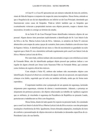 LAUDO Nº 0392/2016 – SETEC/SR/DPF/PR
64
A Casa 01 e a Casa 02 apresentavam um número reduzido de itens de conforto,
sinais de falta de limpeza e conjuntos de roupas de cama incompletos. Dessa forma, entende-se
que a frequência de uso de tais dependências era inferior ao da Casa Principal, denotando que
funcionavam como casas de hóspedes. Pode-se inferir também que os hóspedes que
eventualmente visitavam a propriedade traziam seus objetos pessoais, roupas e demais itens
necessários, levando-os consigo ao término da estadia.
Já na Suíte 01 da Casa Principal foram identificados inúmeros objetos de uso
pessoal. Alguns desses itens possuíam explicitamente a identificação do Sr. Luiz Inácio Lula
da Silva e da Sra. Marisa Letícia Lula da Silva. Ademais, os armários da Suíte 01 estavam
abastecidos com roupas de cama e peças de vestuário, bem como o banheiro com diversos itens
de higiene e beleza. A identificação de tais itens e o fato de encontrarem-se guardados na suíte
sugerem que a Suíte 01 era o dormitório utilizado regularmente pelo casal Luiz Inácio Lula da
Silva e Marisa Letícia Lula da Silva.
Por outro lado, embora tenham sido encontrados croquis com referência ao nome
de Fernando Bittar, não foi identificado qualquer objeto pessoal que pudesse indicar o uso
regular de algum cômodo por Jonas Leite Suassuna Filho ou Fernando Bittar, que constam
como titulares do registro oficial dos imóveis.
Com relação à Suíte 02, embora não tenham sido encontrados objetos com
identificação, foi possível observar a existência de alguns itens de uso pessoal, em especial para
crianças e/ou bebês, sugerindo que tal suíte era também utilizada, ainda que de forma mais
esporádica.
É importante também citar a preparação de um aparato de segurança, incluindo
alojamento para seguranças, sistemas de alarme e monitoramento. Ademais, a presença no
alojamento de pertences pessoais e de objetos relacionados ao trabalho de vigilância sugerem
que os militares, já vinculados à segurança da Presidência da República no presente Laudo,
pernoitavam e trabalhavam no Sítio com frequência.
Dessa forma, diante de tudo quanto foi exposto no presente laudo, foi constatado
que o casal Luiz Inácio Lula da Silva e Marisa Letícia Lula da Silva exercia o uso das principais
instalações e benfeitorias do Sítio. Igualmente, foram efetuadas adaptações, instalações de itens
de conforto e personalização de objetos decorativos destinadas às demandas específicas do ex-
Presidente Lula e de sua família.
 