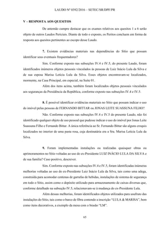 LAUDO Nº 0392/2016 – SETEC/SR/DPF/PR
65
V – RESPOSTA AOS QUESITOS
De antemão cumpre destacar que os exames relativos aos quesitos 1 a 6 serão
objeto de outros Laudos Periciais. Diante de todo o exposto, os Peritos concluem em forma de
resposta aos quesitos pertinentes ao escopo desse Laudo.
7. Existem evidências materiais nas dependências do Sítio que possam
identificar seus eventuais frequentadores?
Sim. Conforme exposto nas subseções IV.4 e IV.5, do presente Laudo, foram
identificados inúmeros objetos pessoais vinculados às pessoas de Luiz Inácio Lula da Silva e
de sua esposa Marisa Letícia Lula da Silva. Esses objetos encontravam-se localizados,
mormente, na Casa Principal, em especial, na Suíte 01.
Além dos itens acima, também foram localizados objetos pessoais vinculados
aos seguranças da Presidência da República, conforme exposto nas subseções IV.4 e IV.5.
8. É possível identificar evidências materiais no Sítio que possam indicar o uso
do imóvel pelas pessoas de FERNANDO BITTAR ou JONAS LEITE SUASSUNA FILHO?
Não. Conforme exposto nas subseções IV.4 e IV.5 do presente Laudo, não foi
identificado qualquer objeto de uso pessoal que pudesse indicar o uso do imóvel por Jonas Leite
Suassuna Filho e Fernando Bittar. A única referência ao Sr. Fernando Bittar são alguns croquis
localizados no interior de uma pasta rosa, cuja destinatária era a Sra. Marisa Letícia Lula da
Silva.
9. Foram implementadas instalações ou realizadas quaisquer obras ou
aprimoramentos no Sítio voltadas ao uso do ex-Presidente LUIZ INÁCIO LULA DA SILVA e
de sua família? Caso positivo, descrever.
Sim. Conforme exposto nas subseções IV.4 e IV.5, foram identificadas inúmeras
melhorias voltadas ao uso do ex-Presidente Luiz Inácio Lula da Silva, tais como uma adega,
construída para acomodar centenas de garrafas de bebidas, instalações de sistema de segurança
em todo o Sítio, assim como o depósito utilizado para armazenamento de caixas diversas que,
conforme detalhado na subseção IV.5, relacionavam-se à mudança do ex-Presidente Lula.
Além dessas melhorias, foram identificados objetos utilizados para usufruto das
instalações do Sítio, tais como o barco de fibra contendo a inscrição “LULA & MARISA”, bem
como itens decorativos, a exemplo da mesa com o brasão “LM”.
 