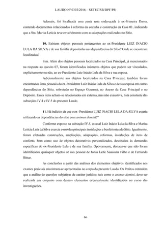 LAUDO Nº 0392/2016 – SETEC/SR/DPF/PR
66
Ademais, foi localizada uma pasta rosa endereçada à ex-Primeira Dama,
contendo documentos relacionados à reforma da cozinha e construção da Casa 01, indicando
que a Sra. Marisa Letícia teve envolvimento com as adaptações realizadas no Sítio.
10. Existem objetos pessoais pertencentes ao ex-Presidente LUIZ INACIO
LULA DA SILVA e de sua família depositadas nas dependências do Sítio? Onde se encontram
localizadas?
Sim. Além dos objetos pessoais localizados na Casa Principal, já mencionados
na resposta ao quesito 07, foram identificados inúmeros objetos que podem ser vinculados,
explicitamente ou não, ao ex-Presidente Luiz Inácio Lula da Silva e sua esposa.
Adicionalmente aos objetos localizados na Casa Principal, também foram
encontrados itens pessoais do ex-Presidente Luiz Inácio Lula da Silva e de sua esposa em outras
dependências do Sítio, sobretudo no Espaço Gourmet, no Anexo da Casa Principal e no
Depósito. Esses itens acham-se relacionados em extensa, mas não exaustiva, lista constante das
subseções IV.4 e IV.5 do presente Laudo.
11. Há indícios de que o ex- Presidente LUIZ INACIO LULA DA SILVA estaria
utilizando as dependências do sítio com animus domini?”
Conforme exposto na subseção IV.5, o casal Luiz Inácio Lula da Silva e Marisa
Letícia Lula da Silva exercia o uso das principais instalações e benfeitorias do Sítio. Igualmente,
foram efetuadas construções, ampliações, adaptações, reformas, instalações de itens de
conforto, bem como uso de objetos decorativos personalizados, destinados às demandas
específicas do ex-Presidente Lula e de sua família. Opostamente, destaca-se que não foram
identificados quaisquer objetos de uso pessoal de Jonas Leite Suassuna Filho e de Fernando
Bittar.
As conclusões a partir das análises dos elementos objetivos identificados nos
exames periciais encontram-se apresentadas no corpo do presente Laudo. Os Peritos entendem
que a análise de questões subjetivas de caráter jurídico, tais como o animus domini, deve ser
realizada em conjunto com demais elementos eventualmente identificados no curso das
investigações.
 