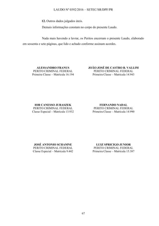 LAUDO Nº 0392/2016 – SETEC/SR/DPF/PR
67
12. Outros dados julgados úteis.
Demais informações constam no corpo do presente Laudo.
Nada mais havendo a lavrar, os Peritos encerram o presente Laudo, elaborado
em sessenta e sete páginas, que lido e achado conforme assinam acordes.
ALESSANDRO FRANUS JOÃO JOSÉ DE CASTRO B. VALLIM
PERITO CRIMINAL FEDERAL PERITO CRIMINAL FEDERAL
Primeira Classe – Matrícula 16.194 Primeira Classe – Matrícula 14.943
IOR CANESSO JURASZEK FERNANDO NADAL
PERITO CRIMINAL FEDERAL PERITO CRIMINAL FEDERAL
Classe Especial – Matrícula 13.932 Primeira Classe – Matrícula 14.990
JOSÉ ANTONIO SCHAMNE LUIZ SPRICIGO JUNIOR
PERITO CRIMINAL FEDERAL PERITO CRIMINAL FEDERAL
Classe Especial – Matrícula 9.442 Primeira Classe – Matrícula 15.387
 