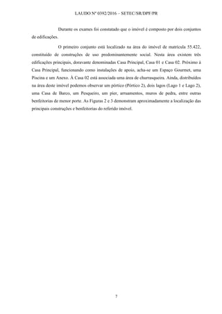 LAUDO Nº 0392/2016 – SETEC/SR/DPF/PR
7
Durante os exames foi constatado que o imóvel é composto por dois conjuntos
de edificações.
O primeiro conjunto está localizado na área do imóvel de matrícula 55.422,
constituído de construções de uso predominantemente social. Nesta área existem três
edificações principais, doravante denominadas Casa Principal, Casa 01 e Casa 02. Próximo à
Casa Principal, funcionando como instalações de apoio, acha-se um Espaço Gourmet, uma
Piscina e um Anexo. À Casa 02 está associada uma área de churrasqueira. Ainda, distribuídos
na área deste imóvel podemos observar um pórtico (Pórtico 2), dois lagos (Lago 1 e Lago 2),
uma Casa de Barco, um Pesqueiro, um píer, arruamentos, muros de pedra, entre outras
benfeitorias de menor porte. As Figuras 2 e 3 demonstram aproximadamente a localização das
principais construções e benfeitorias do referido imóvel.
 