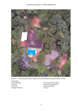 LAUDO Nº 0392/2016 – SETEC/SR/DPF/PR
8
Figura 2 – Vista aérea do Sítio no entorno da Casa Principal na área do imóvel 55.422.
Construções:
1-Casa Principal;
2-Casa 01;
3-Casa 02;
4-Espaço Gourmet;
5-Anexo da Casa Principal;
6-Área de Churrasqueira;
7-Piscina aquecida;
8-Lago 1.
1
3
4
6
7
8
2
5
 