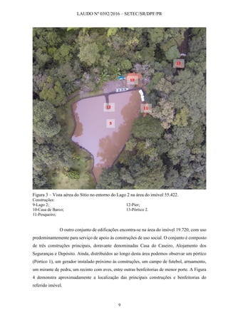 LAUDO Nº 0392/2016 – SETEC/SR/DPF/PR
9
Figura 3 – Vista aérea do Sítio no entorno do Lago 2 na área do imóvel 55.422.
Construções:
9-Lago 2;
10-Casa de Barco;
11-Pesqueiro;
12-Píer;
13-Pórtico 2.
O outro conjunto de edificações encontra-se na área do imóvel 19.720, com uso
predominantemente para serviço de apoio às construções de uso social. O conjunto é composto
de três construções principais, doravante denominadas Casa do Caseiro, Alojamento dos
Seguranças e Depósito. Ainda, distribuídos ao longo desta área podemos observar um pórtico
(Pórtico 1), um gerador instalado próximo às construções, um campo de futebol, arruamento,
um mirante de pedra, um recinto com aves, entre outras benfeitorias de menor porte. A Figura
4 demonstra aproximadamente a localização das principais construções e benfeitorias do
referido imóvel.
9
10
1112
13
 