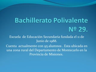 Escuela de Educación Secundaria fundada el 11 de
Junio de 1988.
Cuenta actualmente con 95 alumnos . Esta ubicada en
una zona rural del Departamento de Montecarlo en la
Provincia de Misiones.
 