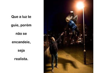 Que a luz te guie, porém não se encandeie, seja realista. 
