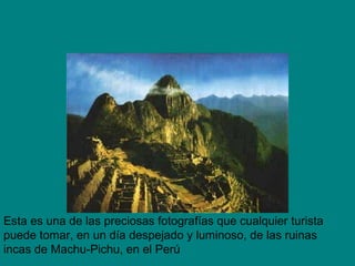 Esta es una de las preciosas fotografías que cualquier turista
puede tomar, en un día despejado y luminoso, de las ruinas
incas de Machu-Pichu, en el Perú
 