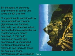 Sin embargo, el efecto es
sorprendente si damos una
vuelta de 90º a la foto.
El impresionante parecido de la
masa montañosa con una
gigantesca cara humana,
adornada con atuendos indios,
hacen dificilmente explicable su
construcción por manos
humanas. A raíz de la
publicación de esta foto,
miembros de la comunidad
científica internacional han
retomado con fuerza la teoría
del supuesto origen
extraterrestre de la civilización Inca
 