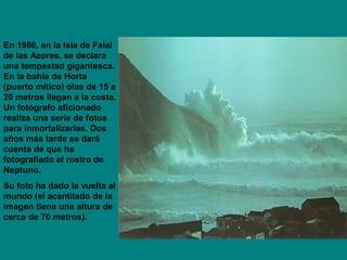 En 1986, en la Isla de Faial
de las Azores, se declara
una tempestad gigantesca.
En la bahía de Horta
(puerto mítico) olas de 15 a
20 metros llegan a la costa.
Un fotógrafo aficionado
realiza una serie de fotos
para inmortalizarlas. Dos
años más tarde se dará
cuenta de que ha
fotografiado el rostro de
Neptuno.
Su foto ha dado la vuelta al
mundo (el acantilado de la
imagen tiene una altura de
cerca de 70 metros).
 