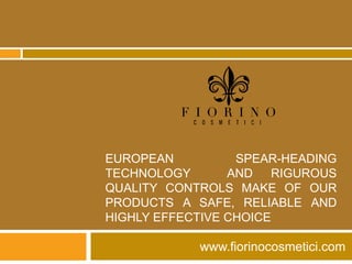 EUROPEAN          SPEAR-HEADING
TECHNOLOGY       AND RIGUROUS
QUALITY CONTROLS MAKE OF OUR
PRODUCTS A SAFE, RELIABLE AND
HIGHLY EFFECTIVE CHOICE

            www.fiorinocosmetici.com
 