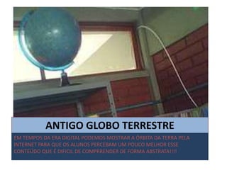 ANTIGO GLOBO TERRESTRE
EM TEMPOS DA ERA DIGITAL PODEMOS MOSTRAR A ÓRBITA DA TERRA PELA
INTERNET PARA QUE OS ALUNOS PERCEBAM UM POUCO MELHOR ESSE
CONTEÚDO QUE É DIFICIL DE COMPRRENDER DE FORMA ABSTRATA!!!!
 