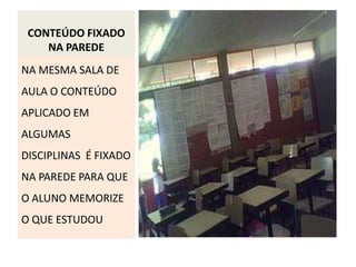 CONTEÚDO FIXADO
    NA PAREDE
NA MESMA SALA DE
AULA O CONTEÚDO
APLICADO EM
ALGUMAS
DISCIPLINAS É FIXADO
NA PAREDE PARA QUE
O ALUNO MEMORIZE
O QUE ESTUDOU
 