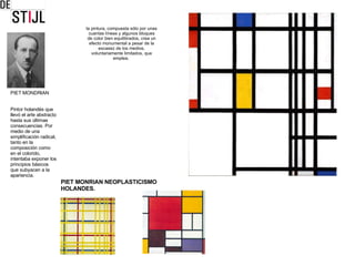 PIET MONDRIAN Pintor holandés que llevó el arte abstracto hasta sus últimas consecuencias. Por medio de una simplificación radical, tanto en la composición como en el colorido, intentaba exponer los principios básicos que subyacen a la apariencia. la pintura, compuesta sólo por unas cuantas líneas y algunos bloques de color bien equilibrados, crea un efecto monumental a pesar de la escasez de los medios, voluntariamente limitados, que emplea.  PIET MONRIAN NEOPLASTICISMO  HOLANDES. 