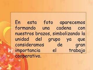 En esta foto aparecemos
formando una cadena con
nuestros brazos, simbolizando la
unidad del grupo ya que
consideramos        de      gran
importancia      el      trabajo
cooperativo.
 
