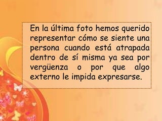 En la última foto hemos querido
representar cómo se siente una
persona cuando está atrapada
dentro de sí misma ya sea por
vergüenza o por que algo
externo le impida expresarse.
 