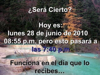 ¿Será Cierto? Hoy es: lunes 28 de junio de 2010   08:55 p.m.  pero esto pasará a   las 7:40 p.m Funciona en el día que lo recibes… 