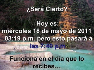 ¿Será Cierto? Hoy es: miércoles 18 de mayo de 2011   03:03 p.m.  pero esto pasará a   las 7:40 p.m Funciona en el día que lo recibes… 