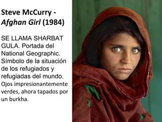 Steve McCurry -  Afghan Girl  (1984) SE LLAMA SHARBAT GULA. Portada del National Geographic. Símbolo de la situación de los refugiados y refugiadas del mundo. Ojos impresionantemente verdes, ahora tapados por un burkha. 