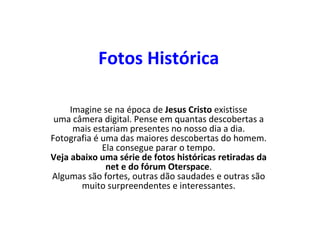 Fotos Histórica Imagine se na época de  Jesus Cristo  existisse uma câmera digital. Pense em quantas descobertas a mais estariam presentes no nosso dia a dia. Fotografia é uma das maiores descobertas do homem. Ela consegue parar o tempo. Veja abaixo uma série de fotos históricas retiradas da net e do fórum Oterspace . Algumas são fortes, outras dão saudades e outras são muito surpreendentes e interessantes. 