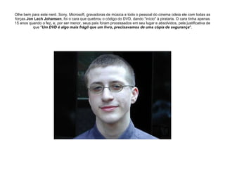 Olhe bem para este nerd. Sony, Microsoft, gravadoras de música e todo o pessoal do cinema odeia ele com todas as forças. Jon Lech Johansen , foi o cara que quebrou o código do DVD, dando "início" à pirataria. O cara tinha apenas 15 anos quando o fez, e, por ser menor, seus pais foram processados em seu lugar e absolvidos, pela justificativa de que " Um DVD é algo mais frágil que um livro, precisavamos de uma cópia de segurança ". 