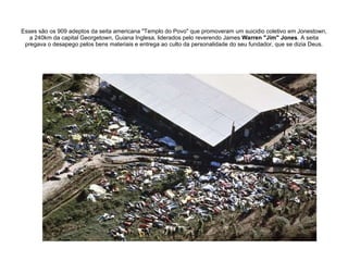 Esses são os 909 adeptos da seita americana "Templo do Povo" que promoveram um suicidio coletivo em Jonestown, a 240km da capital Georgetown, Guiana Inglesa, liderados pelo reverendo James  Warren "Jim" Jones . A seita pregava o desapego pelos bens materiais e entrega ao culto da personalidade do seu fundador, que se dizia Deus. 
