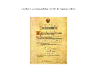 A escritura da Lei Áurea que aboliu a escravidão dos negros aqui no Brasil. 