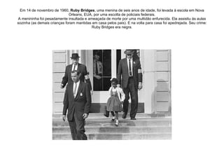 Em 14 de novembro de 1960,  Ruby Bridges , uma menina de seis anos de idade, foi levada à escola em Nova Orleans, EUA, por uma escolta de policiais federais. A menininha foi pesadamente insultada e ameaçada de morte por uma multidão enfurecida. Ela assistiu às aulas sozinha (as demais crianças foram mantidas em casa pelos pais). E na volta para casa foi apedrejada. Seu crime: Ruby Bridges era negra. 