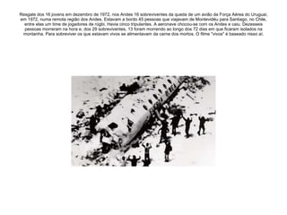 Resgate dos 16 jovens em dezembro de 1972, nos Andes 16 sobreviventes da queda de um avião da Força Aérea do Uruguai, em 1972, numa remota região dos Andes. Estavam a bordo 45 pessoas que viajavam de Montevidéu para Santiago, no Chile, entre elas um time de jogadores de rúgbi. Havia cinco tripulantes. A aeronave chocou-se com os Andes e caiu. Dezesseis pessoas morreram na hora e, dos 29 sobreviventes, 13 foram morrendo ao longo dos 72 dias em que ficaram isolados na montanha. Para sobreviver os que estavam vivos se alimentavam da carne dos mortos. O filme "vivos" é baseado nisso aí. 