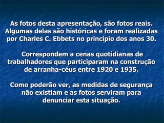 As fotos desta apresentação, são fotos reais. Algumas delas são históricas e foram realizadas por Charles C. Ebbets no princípio dos anos 30.  Correspondem a cenas quotidianas de trabalhadores que participaram na construção de arranha-céus entre 1920 e 1935. Como poderão ver, as medidas de segurança não existiam e as fotos serviram para denunciar esta situação. 