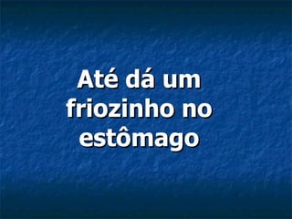 Até dá um friozinho no estômago 