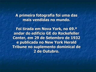 A primeira fotografia foi uma das mais vendidas no mundo. Foi tirada em Nova York, no 69.º andar do edificio GE do Rockefeller Center, em 29 de Setembro de 1932 e publicada no New York Herald Tribune no suplemento dominical de 2 de Outubro. 