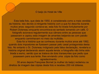 O beijo do Hotel de Ville
Esta bela foto, que data de 1950, é considerada como a mais vendida
da história. Isto devido à intrigante história com a que foi descrita durante
muitos anos: segundo contava-se, esta foto foi tirada fortuitamente por
Robert Doisneau enquanto encontrava-se sentado tomando um café. O
fotógrafo acionava regularmente sua câmara entre as pessoas que
passavam e captou esta imagem de amantes beijando-se com paixão
enquanto caminhavam no meio da multidão.
Esta foi a história que se conheceu durante muitos anos até 1992,
quando dois impostores se fizessem passar pelo casal protagonista desta
foto. No entanto o Sr. Doisneau indignado pela falsa declaração, revelaria a
história original declarando assim aquela lenda: a fotografia não tinha sido
tirada a esmo, senão que se tratava de dois transeuntes que pediu que
posassem para sua lente, lhes enviando uma cópia da foto como
agradecimento.
55 anos depois Françoise Bornet (a mulher do beijo) reclamou os
direitos de imagem das cópias desta foto e recebeu 200 mil dólares.
 