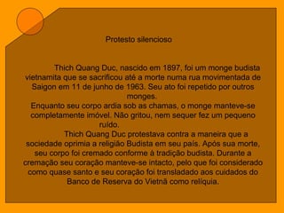 Protesto silencioso
Thich Quang Duc, nascido em 1897, foi um monge budista
vietnamita que se sacrificou até a morte numa rua movimentada de
Saigon em 11 de junho de 1963. Seu ato foi repetido por outros
monges.
Enquanto seu corpo ardia sob as chamas, o monge manteve-se
completamente imóvel. Não gritou, nem sequer fez um pequeno
ruído.
Thich Quang Duc protestava contra a maneira que a
sociedade oprimia a religião Budista em seu país. Após sua morte,
seu corpo foi cremado conforme à tradição budista. Durante a
cremação seu coração manteve-se intacto, pelo que foi considerado
como quase santo e seu coração foi transladado aos cuidados do
Banco de Reserva do Vietnã como relíquia.
 