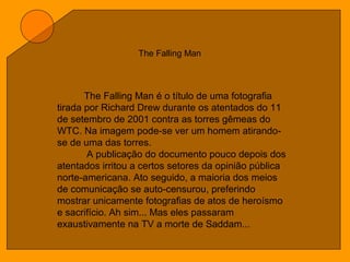 The Falling Man
The Falling Man é o título de uma fotografia
tirada por Richard Drew durante os atentados do 11
de setembro de 2001 contra as torres gêmeas do
WTC. Na imagem pode-se ver um homem atirando-
se de uma das torres.
A publicação do documento pouco depois dos
atentados irritou a certos setores da opinião pública
norte-americana. Ato seguido, a maioria dos meios
de comunicação se auto-censurou, preferindo
mostrar unicamente fotografias de atos de heroísmo
e sacrifício. Ah sim... Mas eles passaram
exaustivamente na TV a morte de Saddam...
 
