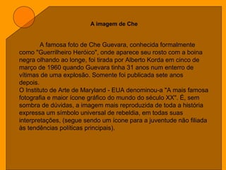 A imagem de Che
A famosa foto de Che Guevara, conhecida formalmente
como "Guerrilheiro Heróico", onde aparece seu rosto com a boina
negra olhando ao longe, foi tirada por Alberto Korda em cinco de
março de 1960 quando Guevara tinha 31 anos num enterro de
vítimas de uma explosão. Somente foi publicada sete anos
depois.
O Instituto de Arte de Maryland - EUA denominou-a "A mais famosa
fotografia e maior ícone gráfico do mundo do século XX". É, sem
sombra de dúvidas, a imagem mais reproduzida de toda a história
expressa um símbolo universal de rebeldia, em todas suas
interpretações, (segue sendo um ícone para a juventude não filiada
às tendências políticas principais).
 