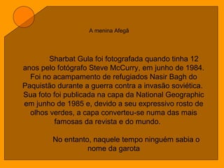 A menina Afegã
Sharbat Gula foi fotografada quando tinha 12
anos pelo fotógrafo Steve McCurry, em junho de 1984.
Foi no acampamento de refugiados Nasir Bagh do
Paquistão durante a guerra contra a invasão soviética.
Sua foto foi publicada na capa da National Geographic
em junho de 1985 e, devido a seu expressivo rosto de
olhos verdes, a capa converteu-se numa das mais
famosas da revista e do mundo.
No entanto, naquele tempo ninguém sabia o
nome da garota
 