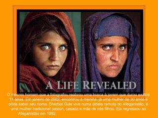 O mesmo homem que a fotografou realizou uma busca à jovem que durou exatos
17 anos. Em janeiro de 2002, encontrou a menina, já uma mulher de 30 anos e
pôde saber seu nome. Sharbat Gula vive numa aldeia remota do Afeganistão, é
uma mulher tradicional pastún, casada e mãe de três filhos. Ela regressou ao
Afeganistão em 1992.
 