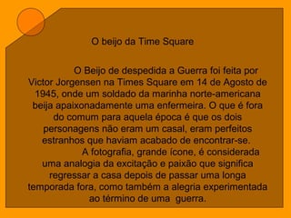 O beijo da Time Square
O Beijo de despedida a Guerra foi feita por
Victor Jorgensen na Times Square em 14 de Agosto de
1945, onde um soldado da marinha norte-americana
beija apaixonadamente uma enfermeira. O que é fora
do comum para aquela época é que os dois
personagens não eram um casal, eram perfeitos
estranhos que haviam acabado de encontrar-se.
A fotografia, grande ícone, é considerada
uma analogia da excitação e paixão que significa
regressar a casa depois de passar uma longa
temporada fora, como também a alegria experimentada
ao término de uma guerra.
 