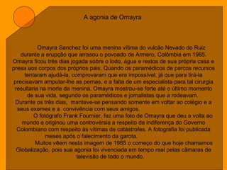 A agonia de Omayra
Omayra Sanchez foi uma menina vítima do vulcão Nevado do Ruiz
durante a erupção que arrasou o povoado de Armero, Colômbia em 1985.
Omayra ficou três dias jogada sobre o lodo, água e restos de sua própria casa e
presa aos corpos dos próprios pais. Quando os paramédicos de parcos recursos
tentaram ajudá-la, comprovaram que era impossível, já que para tirá-la
precisavam amputar-lhe as pernas, e a falta de um especialista para tal cirurgia
resultaria na morte da menina. Omayra mostrou-se forte até o último momento
de sua vida, segundo os paramédicos e jornalistas que a rodeavam.
Durante os três dias, manteve-se pensando somente em voltar ao colégio e a
seus exames e a convivência com seus amigos.
O fotógrafo Frank Fournier, fez uma foto de Omayra que deu a volta ao
mundo e originou uma controvérsia a respeito da indiferença do Governo
Colombiano com respeito às vítimas de catástrofes. A fotografia foi publicada
meses após o falecimento da garota.
Muitos vêem nesta imagem de 1985 o começo do que hoje chamamos
Globalização, pois sua agonia foi vivenciada em tempo real pelas câmaras de
televisão de todo o mundo.
 