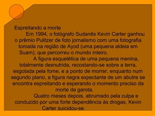 Espreitando a morte
Em 1994, o fotógrafo Sudanês Kevin Carter ganhou
o prêmio Pulitzer de foto jornalismo com uma fotografia
tomada na região de Ayod (uma pequena aldeia em
Suam), que percorreu o mundo inteiro.
A figura esquelética de uma pequena menina,
totalmente desnutrida, recostando-se sobre a terra,
esgotada pela fome, e a ponto de morrer, enquanto num
segundo plano, a figura negra expectante de um abutre se
encontra espreitando e esperando o momento preciso da
morte da garota.
Quatro meses depois, abrumado pela culpa e
conduzido por uma forte dependência às drogas, Kevin
Carter suicidou-se.
 