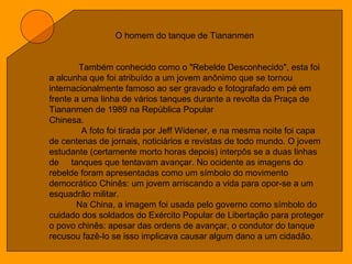 O homem do tanque de Tiananmen
Também conhecido como o "Rebelde Desconhecido", esta foi
a alcunha que foi atribuído a um jovem anônimo que se tornou
internacionalmente famoso ao ser gravado e fotografado em pé em
frente a uma linha de vários tanques durante a revolta da Praça de
Tiananmen de 1989 na República Popular
Chinesa.
A foto foi tirada por Jeff Widener, e na mesma noite foi capa
de centenas de jornais, noticiários e revistas de todo mundo. O jovem
estudante (certamente morto horas depois) interpôs se a duas linhas
de tanques que tentavam avançar. No ocidente as imagens do
rebelde foram apresentadas como um símbolo do movimento
democrático Chinês: um jovem arriscando a vida para opor-se a um
esquadrão militar.
Na China, a imagem foi usada pelo governo como símbolo do
cuidado dos soldados do Exército Popular de Libertação para proteger
o povo chinês: apesar das ordens de avançar, o condutor do tanque
recusou fazê-lo se isso implicava causar algum dano a um cidadão.
 