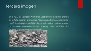 Tercera imagen
En la PGM los Soldados Alemanes, usaban un casco màs grande,
en la Foto esperan al enemigo Aliado Anglo-Frances, solamente
con 3 Ametralladoras MG-08 bien posicionadas, podían detener
un ataque masivo de la Infantería enemiga, con 3 MG-08 podían
detener a un Regimiento completo
 