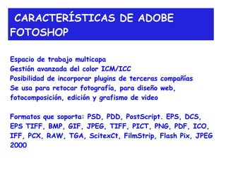 CARACTERÍSTICAS DE ADOBE
FOTOSHOP

Espacio de trabajo multicapa
Gestión avanzada del color ICM/ICC
Posibilidad de incorporar plugins de terceras compañías
Se usa para retocar fotografía, para diseño web,
fotocomposición, edición y grafismo de video

Formatos que soporta: PSD, PDD, PostScript. EPS, DCS,
EPS TIFF, BMP, GIF, JPEG, TIFF, PICT, PNG, PDF, ICO,
IFF, PCX, RAW, TGA, ScitexCt, FilmStrip, Flash Pix, JPEG
2000
 