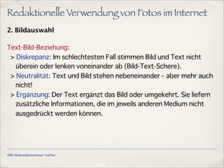 ÖRK-WebredakteurInnen-Treffen
Redaktionelle Verwendung von Fotos im Internet
2. Bildauswahl
Text-Bild-Beziehung:
> Diskrepanz: Im schlechtesten Fall stimmen Bild und Text nicht
überein oder lenken voneinander ab (Bild-Text-Schere).
> Neutralität: Text und Bild stehen nebeneinander – aber mehr auch
nicht!
> Ergänzung: Der Text ergänzt das Bild oder umgekehrt. Sie liefern
zusätzliche Informationen, die im jeweils anderen Medium nicht
ausgedrückt werden können.
 