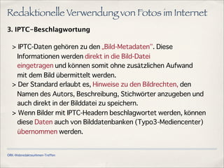 ÖRK-WebredakteurInnen-Treffen
Redaktionelle Verwendung von Fotos im Internet
3. IPTC-Beschlagwortung
> IPTC-Daten gehören zu den „Bild-Metadaten . Diese
Informationen werden direkt in die Bild-Datei
eingetragen und können somit ohne zusätzlichen Aufwand
mit dem Bild übermittelt werden.
> Der Standard erlaubt es, Hinweise zu den Bildrechten, den
Namen des Autors, Beschreibung, Stichwörter anzugeben und
auch direkt in der Bilddatei zu speichern.
> Wenn Bilder mit IPTC-Headern beschlagwortet werden, können
diese Daten auch von Bilddatenbanken (Typo3-Mediencenter)
übernommen werden.
 