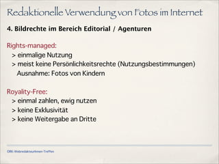 ÖRK-WebredakteurInnen-Treffen
Redaktionelle Verwendung von Fotos im Internet
4. Bildrechte im Bereich Editorial / Agenturen
Rights-managed:
> einmalige Nutzung
> meist keine Persönlichkeitsrechte (Nutzungsbestimmungen)
Ausnahme: Fotos von Kindern
Royality-Free:
> einmal zahlen, ewig nutzen
> keine Exklusivität
> keine Weitergabe an Dritte
 