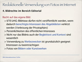 ÖRK-WebredakteurInnen-Treffen
Redaktionelle Verwendung von Fotos im Internet
4. Bildrechte im Bereich Editorial
Recht auf das eigene Bild:
> 78 UrhG: Bildnisse dürfen nicht veröffentlicht werden, wenn
dadurch berechtigte Interessen des Abgebildeten verletzt
werden (Verletzung der Privatsphäre)
> Persönlichkeiten des öffentlichen Interesses
> Nicht nur das Bildnis auch der Begleittext und Kontext sind
wesentlich
> Verwendung zu Werbezwecken ist grundsätzlich geeignet
Interessen zu beeinträchtigen
> Fotos von Bildern oder Kunstwerken
 