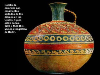 Botella de cerámica con ornamentos imitados de los dibujos en los tejidos. Típico estilo de Ica.  1200 a 1500 D.C. Museo etnográfico de Berlín. 